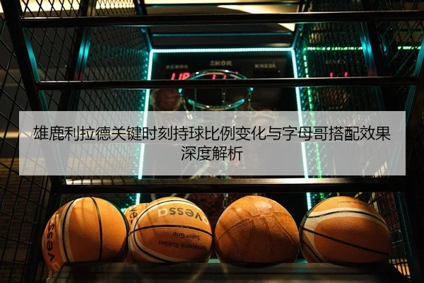 雄鹿利拉德关键时刻持球比例变化与字母哥搭配效果深度解析