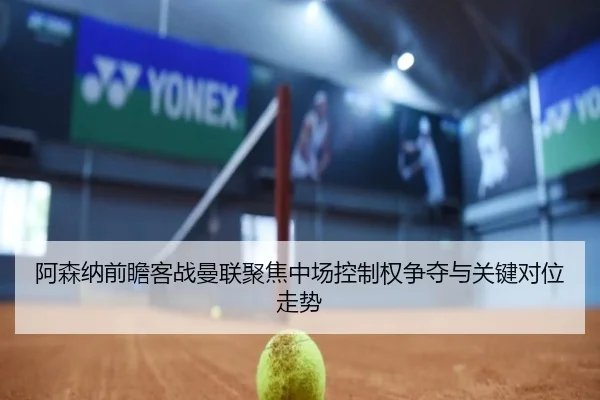 阿森纳前瞻客战曼联聚焦中场控制权争夺与关键对位走势 - kaiyun