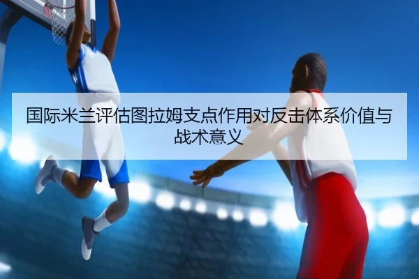 国际米兰评估图拉姆支点作用对反击体系价值与战术意义