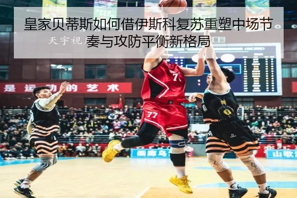 皇家贝蒂斯如何借伊斯科复苏重塑中场节奏与攻防平衡新格局