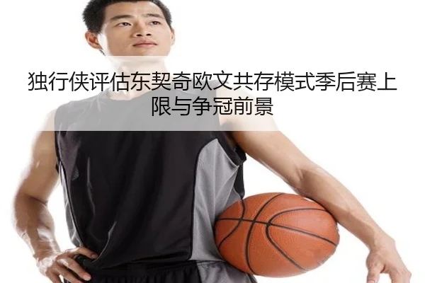 独行侠评估东契奇欧文共存模式季后赛上限与争冠前景（kaiyun）